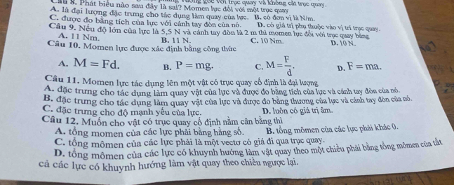 vường goc với trục quay và không cất trục quay
Cầu 8. Phát biểu nào sau đây là sai? Momen lực đối với một trục quay
A. là đại lượng đặc trưng cho tác dụng làm quay của lực. B. có đơn vị là N/m
C. được đo bằng tích của lực với cảnh tay đòn của nó D. có giá trị phụ thuộc vào vị trí trục quay.
Câu 9. Nếu độ lớn của lực là 5,5 N và cánh tay đòn là 2 m thì momen lực đổi với trục quay bằng
A. 11 Nm. B. 11 N. C. 10 Nm. D. 10 N.
Câu 10. Momen lực được xác định bằng công thức
A. M=Fd. B. P=mg. C. M= F/d . D. F=ma.
Câu 11. Momen lực tác dụng lên một vật có trục quay cố định là đại lượng
A. đặc trưng cho tác dụng làm quay vật của lực và được đo bằng tích của lực và cánh tay đòn của nó.
B. đặc trưng cho tác dụng làm quay vật của lực và được đo bằng thương của lực và cánh tay đòn của nó.
C. đặc trưng cho độ mạnh yếu của lực. D. luôn có giá trị âm.
Câu 12. Muốn cho vật có trục quay cổ định nằm cân bằng thì
A. tổng momen của các lực phải bằng hằng số. B. tổng mômen của các lực phải khác 0.
C. tổng mômen của các lực phải là một vectơ có giá đi qua trục quay.
D. tổng mômen của các lực có khuynh hướng làm vật quay theo một chiều phải bằng tổng mômen của tất
cả các lực có khuynh hướng làm vật quay theo chiều ngược lại.