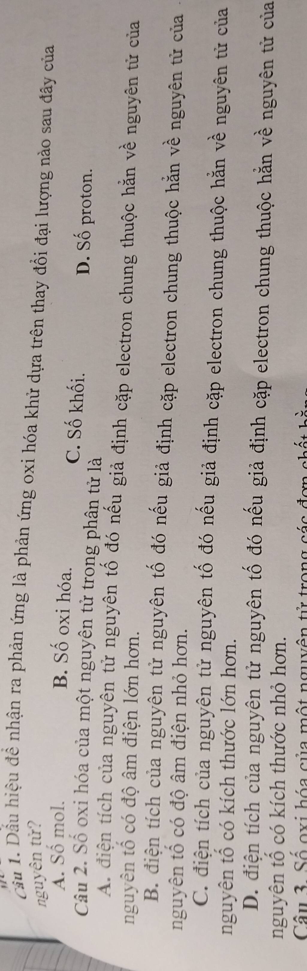 Cầu 1. Dầu hiệu đề nhận ra phản ứng là phản ứng oxi hóa khử dựa trên thay đổi đại lượng nào sau đây của
nguyên tử?
A. Số mol.
B. Số oxi hóa. C. Số khối. D. Số proton.
Câu 2. Số oxi hóa của một nguyên tử trong phân tử là
A. điện tích của nguyên tử nguyên tố đó nếu giả định cặp electron chung thuộc hằn về nguyên tử của
nguyên tổ có độ âm điện lớn hơn.
B. điện tích của nguyên tử nguyên tố đó nếu giả định cặp electron chung thuộc hằn về nguyên tử của
nguyên tổ có độ âm điện nhỏ hơn.
C. điện tích của nguyên tử nguyên tố đó nếu giả định cặp electron chung thuộc hằn về nguyên tử của
nguyên tổ có kích thước lớn hơn.
D. điện tích của nguyên tử nguyên tố đó nếu giả định cặp electron chung thuộc hằn về nguyên tử của
nguyên tổ có kích thước nhỏ hơn.
Câu 3 Số oxi hóa của một nguyên tử trong cáa