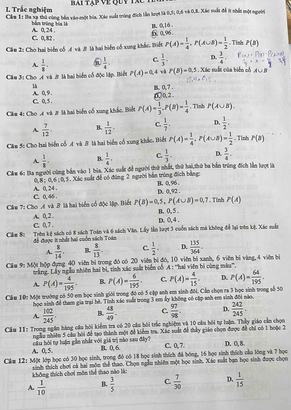 BAI TạP VE QUY TáC T
I. Trắc nghiệm
Câu 1: Ba xạ thủ cùng bắn vào-một bia. Xác suất trúng đích lần lượt là 0,5; 0,6 và 0,8. Xác suất đề ít nhất một người
bǎn trúng bia là
B. 0,16 .
A. 0, 24 .
D 0,96 .
C. 0, 82 .
Câu 2: Cho hai biến cố A và B là hai biến cố xung khắc. Biết P(A)= 1/4 ,P(A∪ B)= 1/2 . Tính P(B)
A.  1/8 ·  1/4 .
D.
B
C.  1/3 .  3/4 ·
Câu 3: Cho A và B là hai biến cố độc lập. Biết P(A)=0,4 và P(B)=0,5. Xác suất của biến cố A∪ B
là
B. 0, 7 .
A. 0, 9 .
C. 0, 5 . 0, 0,2 .
Câu 4: Cho A và B là hai biến cố xung khắc. Biết P(A)= 1/3 ,P(B)= 1/4 . Tính P(A∪ B).
A.  7/12 .  1/12 .
D.
B.
C.  1/7 .  1/2 .
Câu 5: Cho hai biến cố A và B là hai biến cố xung khắc. Biết P(A)= 1/4 ,P(A∪ B)= 1/2 . Tính P(B)
C.  1/3 .
D.
A.  1/8 ·  1/4 .  3/4 .
B.
Câu 6: Ba người cùng bắn vào 1 bia. Xác suất đề người thứ nhất, thứ hai,thứ ba bắn trúng đích lần lượt là
0,8 ; 0,6 ; 0,5. Xác suất đề có đúng 2 người bắn trúng đích bằng:
B. 0,96 .
A. 0, 24 .
D. 0, 92 .
C. 0, 46 .
Câu 7: Cho A và B là hai biến cố độc lập. Biết P(B)=0,5,P(A∪ B)=0,7. Tính P(A)
B. 0, 5 .
A. 0, 2 .
D. 0, 4 .
C. 0, 7 .
Câu 8: Trên kệ sách có 8 sách Toán và 6 sách Văn. Lấy lần lượt 3 cuốn sách mà không để lại trên kệ. Xác suất
đề được ít nhất hai cuốn sách Toán
A.  8/14 . B.  8/13 . C.  1/2 . D.  135/364 .
Câu 9: Một hộp đựng 40 viên bi trong đó có 20 viên bi đỏ, 10 viên bi xanh, 6 viên bi vàng,4 viên bi
trắng. Lấy ngẫu nhiên hai bi, tính xác suất biến cố A : “hai viên bi cùng màu”.
A. P(A)= 4/195 . B. P(A)= 6/195 . C. P(A)= 4/15 . D. P(A)= 64/195 .
Câu 10: Một trường có 50 em học sinh giỏi trong đó có 5 cặp anh em sinh đôi. Cần chọn ra 3 học sinh trong số 50
học sinh để tham gia trại hè. Tính xác suất trong 3 em ấy không có cặp anh em sinh đôi nào.
A.  102/245 .  48/49 .  97/98 . D.  242/245 .
B.
C.
Câu 11: Trong ngân hàng câu hỏi kiểm tra có 20 câu hỏi trắc nghiệm và 10 câu hỏi tự luận. Thầy giáo cần chọn
ngẫu nhiên 5 cầu hỏi đề tạo thành một đề kiểm tra. Xác suất đề thầy giáo chọn được đề chỉ có 1 hoặc 2
cầu hỏi tự luận gần nhất với giá trị nào sau đây? D. 0, 8.
A. 0,5. B. 0, 6. C. 0, 7.
Câu 12: Một lớp học có 30 học sinh, trong đó có 18 học sinh thích đá bóng, 16 học sinh thích cầu lông và 7 học
sinh thích chơi cả hai môn thể thao. Chọn ngẫu nhiên một học sinh. Xác suất bạn học sinh được chọn
không thích chơi môn thể thao nào là:
D.
A.  1/10   3/5   7/30   1/15 
B.
C.