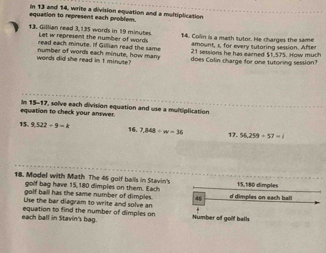 In 13 and 14, write a division equation and a multiplication 
equation to represent each problem. 
13. Gillian read 3,135 words in 19 minutes. 14. Colin is a math tutor. He charges the same 
Let w represent the number of words 
read each minute. If Gillian read the same amount, s, for every tutoring session. After 
number of words each minute, how many 21 sessions he has earned $1,575. How much 
words did she read in 1 minute? does Colin charge for one tutoring session? 
In 15-17, solve each division equation and use a multiplication 
equation to check your answer. 
15. 9,522/ 9=k 16. 7,848/ w=36 17. 56,259/ 57=i
18. Model with Math The 46 golf balls in Stavin's 15,180 dimples 
golf bag have 15,180 dimples on them. Each 
golf ball has the same number of dimples. 46 d dimples on each ball 
Use the bar diagram to write and solve an 
equation to find the number of dimples on Number of golf bails 
each ball in Stavin's bag.