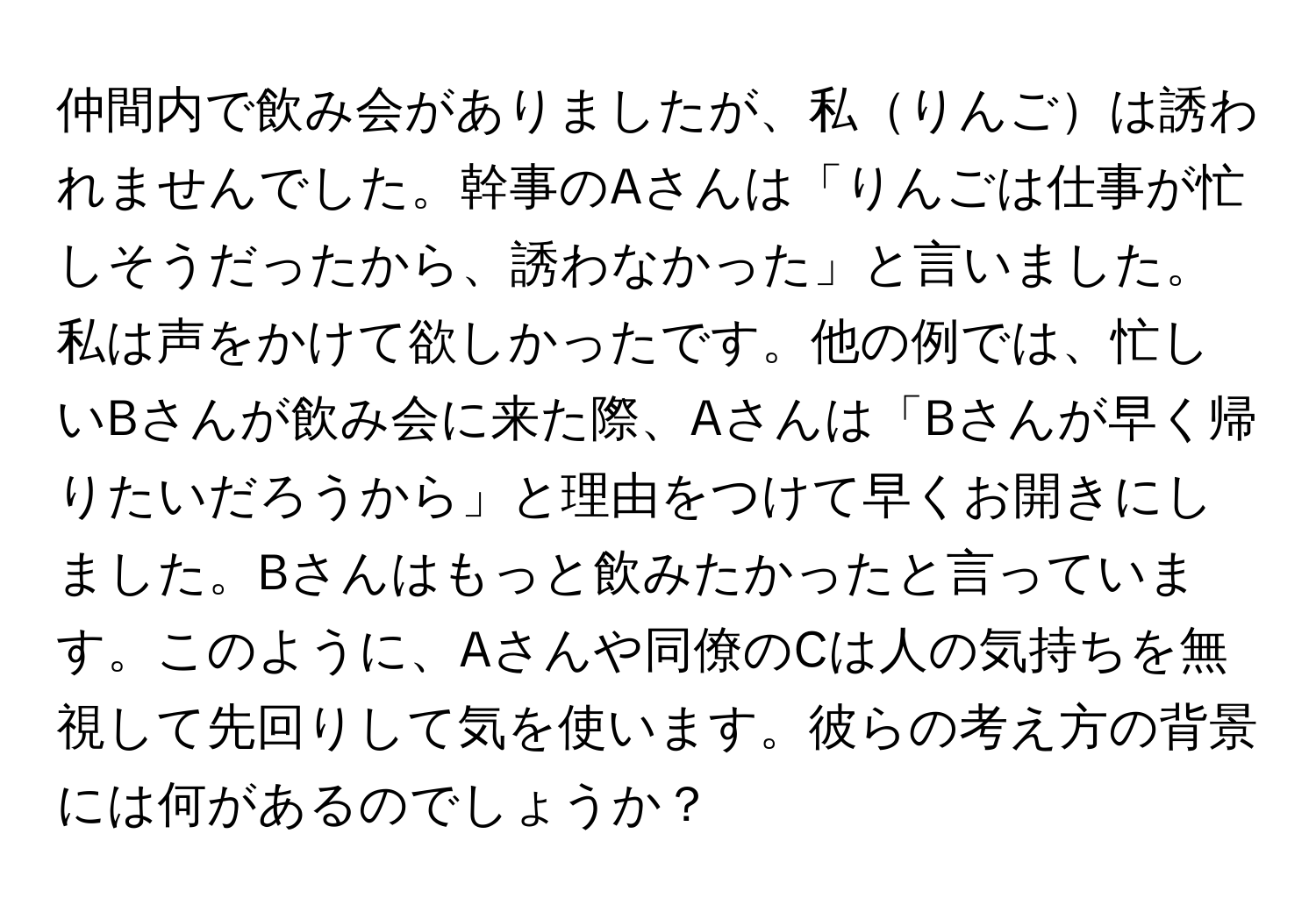 仲間内で飲み会がありましたが、私りんごは誘われませんでした。幹事のAさんは「りんごは仕事が忙しそうだったから、誘わなかった」と言いました。私は声をかけて欲しかったです。他の例では、忙しいBさんが飲み会に来た際、Aさんは「Bさんが早く帰りたいだろうから」と理由をつけて早くお開きにしました。Bさんはもっと飲みたかったと言っています。このように、Aさんや同僚のCは人の気持ちを無視して先回りして気を使います。彼らの考え方の背景には何があるのでしょうか？