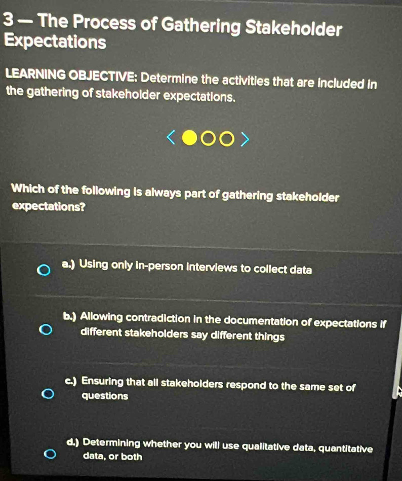 3 — The Process of Gathering Stakeholder
Expectations
LEARNING OBJECTIVE: Determine the activities that are included in
the gathering of stakeholder expectations.
Which of the following is always part of gathering stakeholder
expectations?
a.) Using only in-person interviews to collect data
b.) Allowing contradiction in the documentation of expectations if
different stakeholders say different things
c.) Ensuring that all stakeholders respond to the same set of
questions
d.) Determining whether you will use qualitative data, quantitative
data, or both