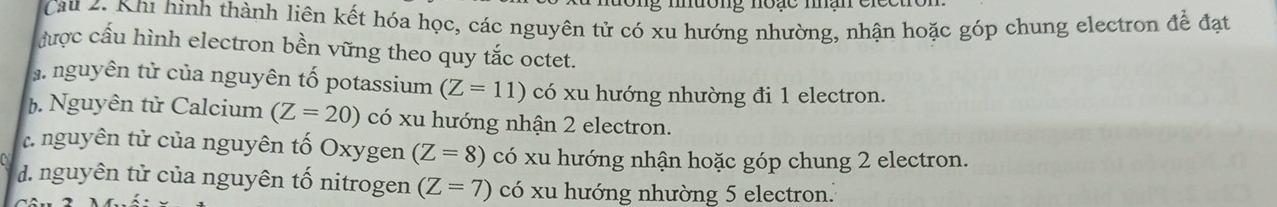 muong noạe mạn elceto
Cau 2. Khu hình thành liên kết hóa học, các nguyên tử có xu hướng nhường, nhận hoặc góp chung electron để đạt
được cấu hình electron bền vững theo quy tắc octet.
a nguyên tử của nguyên tố potassium (Z=11) có xu hướng nhường đi 1 electron.
b. Nguyên tử Calcium (Z=20) có xu hướng nhận 2 electron.
: nguyên tử của nguyên tố Oxygen (Z=8) có xu hướng nhận hoặc góp chung 2 electron.
d. nguyên tử của nguyên tố nitrogen (Z=7) có xu hướng nhường 5 electron.