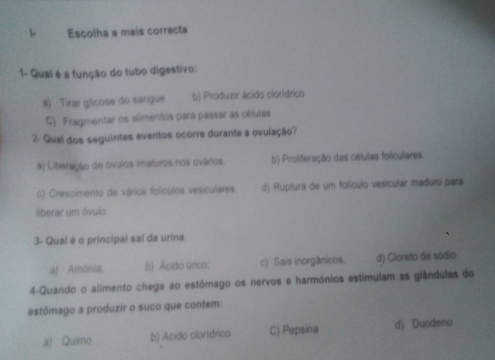 Escolha a mais correcta
1- Qual é a função do tubo digestivo:
a) Tirar glicose do sangue b) Produzir âcido clorídrico
C) Fragmentar os alimentos para passar as células
2- Qual dos seguintes eventos ocorre durante a ovulação?
a) Liberação de óvulos imaturos nos ovários b) Proliferação das células foliculares
c) Crescimento de vários folículos vesiculares. d) Ruptura de um folículo vesicular maduro para
liberar um óvuio.
3- Qual é o principal sal da urina.
a) Amónia, b) Ácido úrico; c) Sais inorgânicos. d) Cloreto de sódio
4-Quando o alimento chega ao estómago os nervos e harmónios estimulam as glândulas do
estômago a produzir o suco que contem:
a) Quimo b) Acido clorídrico C) Pepsina d) Duodeno