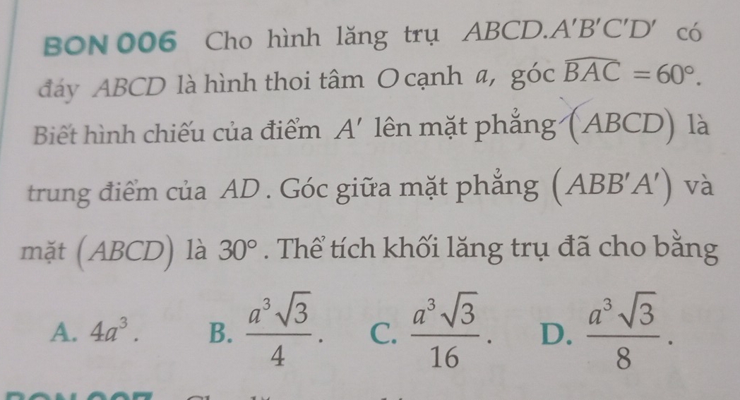 BON 006 Cho hình lăng trụ ABCD.. A'B'C'D' có
đáy ABCD là hình thoi tâm O cạnh a, góc widehat BAC=60°. 
Biết hình chiếu của điểm A' lên mặt phẳng (ABCD) là
trung điểm của AD. Góc giữa mặt phẳng (ABB'A') và
mặt (ABCD) là 30°. Thể tích khối lăng trụ đã cho bằng
A. 4a^3. B.  a^3sqrt(3)/4 . C.  a^3sqrt(3)/16 . D.  a^3sqrt(3)/8 .