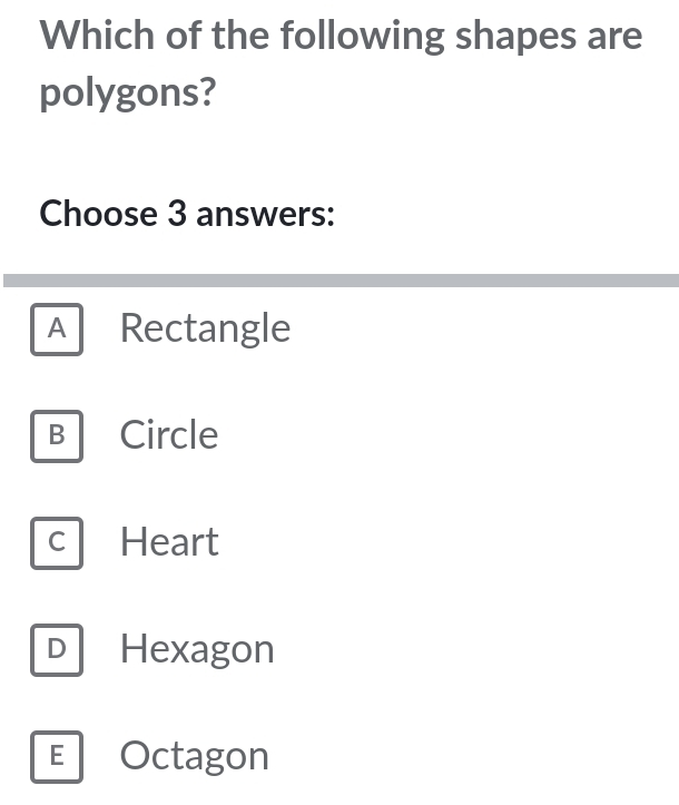 Which of the following shapes are
polygons?
Choose 3 answers:
A Rectangle
B Circle
C Heart
D Hexagon
E Octagon