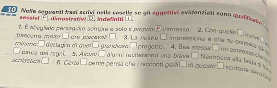 Nelle seguenti frasi scrivi nelle caselle se gli aggettivi evidenziati sono qualificativ 
sessivi , dimostrativi D, indefiniti □. 
1. É sbagliato perseguire sempre e solo il proprio P interesse. 2. Con quelle □ nuove 0. 
trascorro molte □ ore piacevoli □ . 3. La nostra □ impressione à che tu conosca gà 
minimo □ dettaglio di quel □ grandioso □ progetto. 4. Bea stessa □ mi cofe che t 
paura dei ragni. 5. Alcuni □ alunni reciteranno una breve □ filastrocca alla festadi fin 
scolastico □. 6. Certa □ gente pensa che i racconti gialli □ di questo □ scrittore siano ba