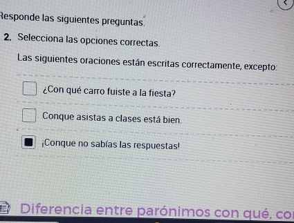 Responde las siguientes preguntas
2. Selecciona las opciones correctas.
Las siguientes oraciones están escritas correctamente, excepto:
¿Con qué carro fuiste a la fiesta?
Conque asistas a clases está bien.
¡Conque no sabías las respuestas!
Diferencia entre parónimos con qué, cor