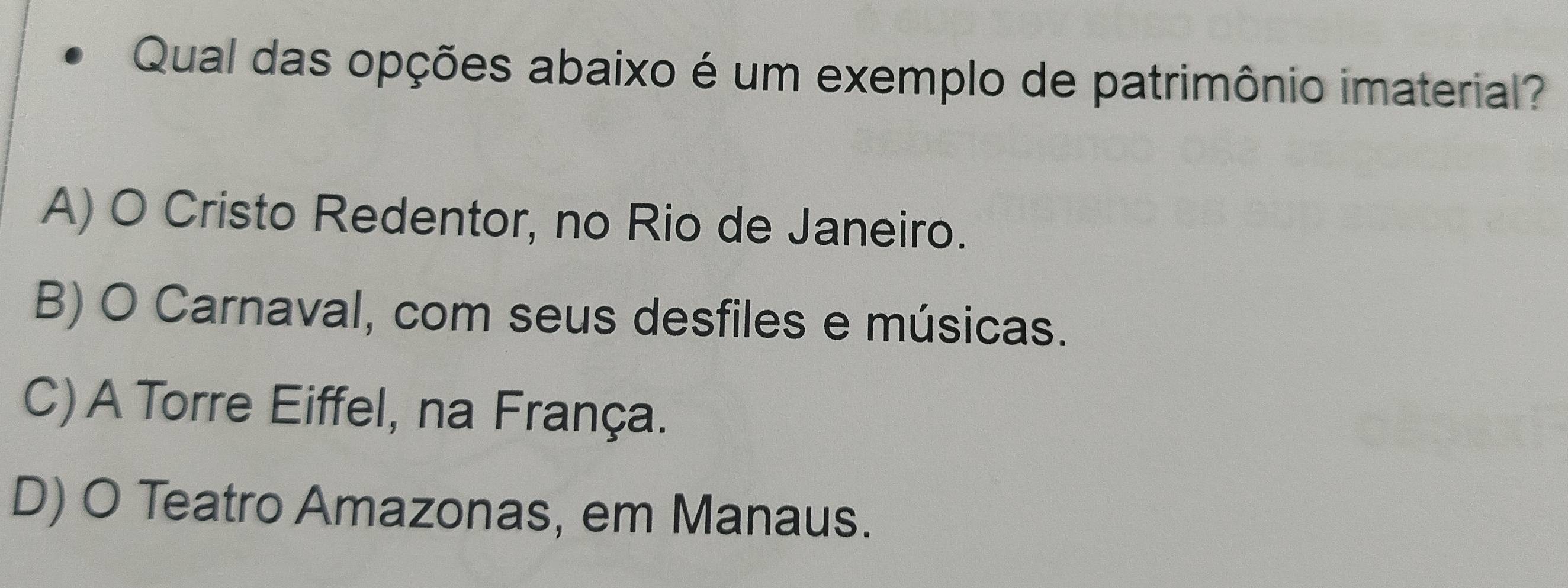 Qual das opções abaixo é um exemplo de patrimônio imaterial?
A) O Cristo Redentor, no Rio de Janeiro.
B) O Carnaval, com seus desfiles e músicas.
C) A Torre Eiffel, na França.
D) O Teatro Amazonas, em Manaus.