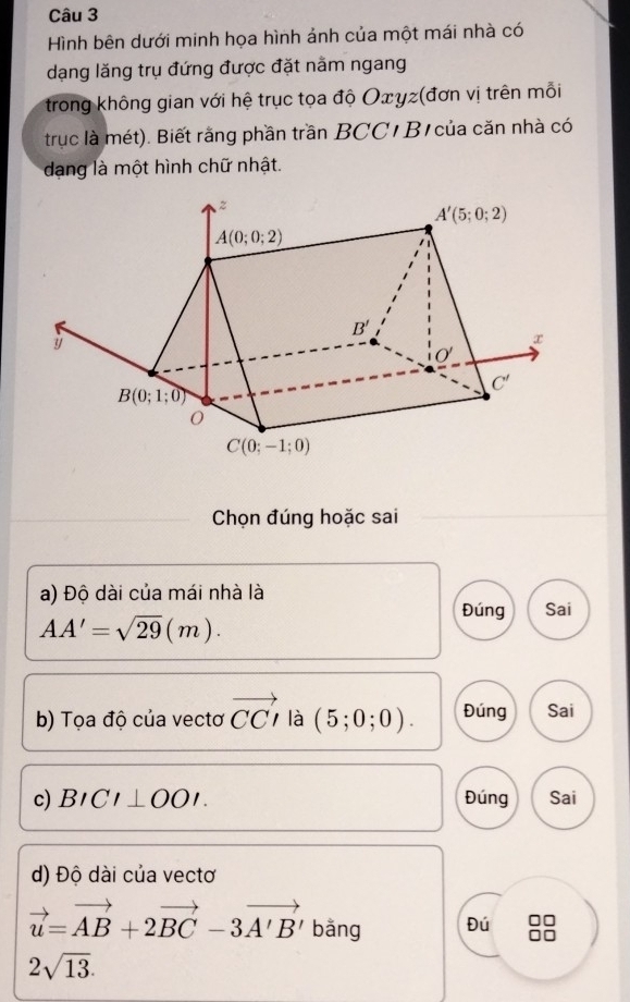 Hình bên dưới minh họa hình ảnh của một mái nhà có
dạng lăng trụ đứng được đặt nằm ngang
trong không gian với hệ trục tọa độ Oxγz(đơn vị trên mỗi
trục là mét). Biết rằng phần trần BCC/ B của căn nhà có
dang là một hình chữ nhật.
Chọn đúng hoặc sai
a) Độ dài của mái nhà là
AA'=sqrt(29)(m).
Đúng Sai
b) Tọa độ của vectơ vector CCI là (5;0;0). Đúng Sai
c) BICI⊥ OOI. Đúng Sai
d) Độ dài của vectơ
vector u=vector AB+2vector BC-3vector A'B' bằng Đú
2sqrt(13).