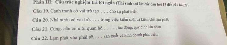 Phân III: Câu trăc nghiệm trã lời ngắn (Thí sinh trả lời các câu hỏi 19 đến câu hỏi 22) 
Câu 19. Cạnh tranh có vai trò tạo…… cho sự phát triển. 
Câu 20. Nhà nước có vai trò…. trong việc kiểm soát và kiềm chế lạm phát. 
Câu 21. Cung- cầu có mối quan hệ….., tác động, quy định lẫn nhau 
Câu 22. Lạm phát vừa phải sẽ……. sản xuất và kinh doanh phát triển