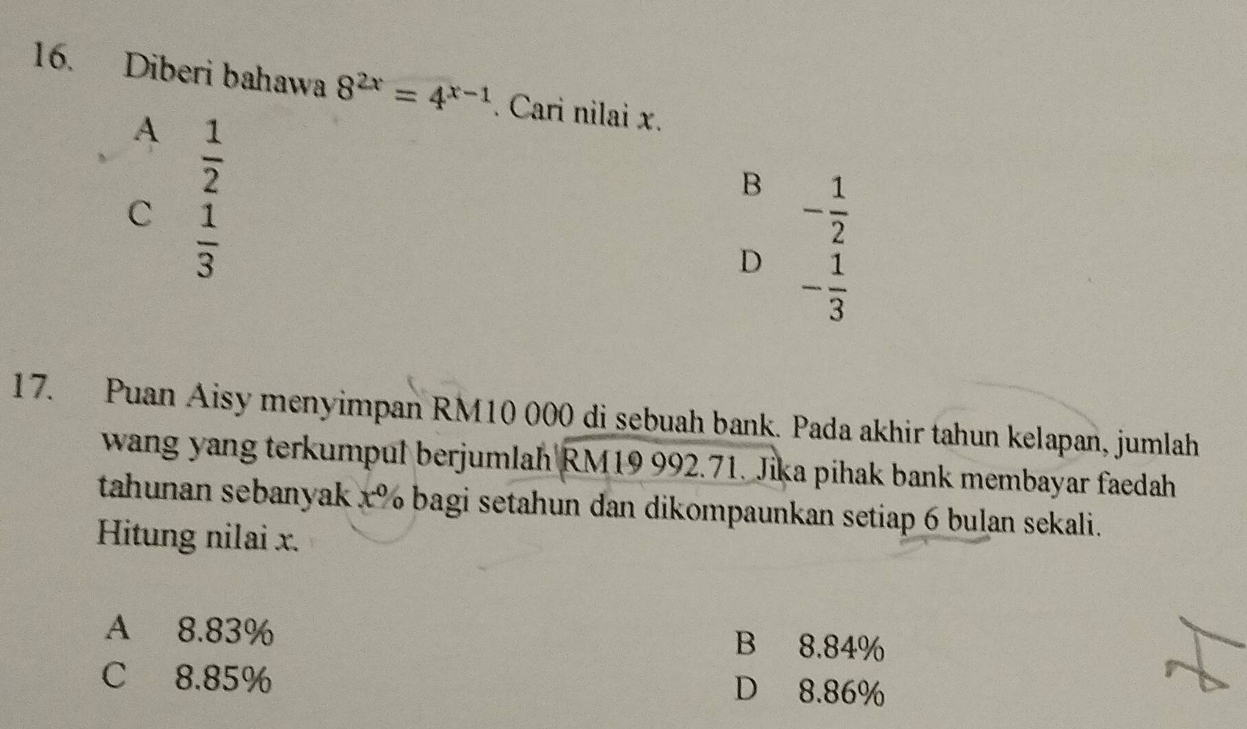 Diberi bahawa 8^(2x)=4^(x-1). Cari nilai x.
A  1/2 
B - 1/2 
C  1/3 
D - 1/3 
17. Puan Aisy menyimpan RM10 000 di sebuah bank. Pada akhir tahun kelapan, jumlah
wang yang terkumpul berjumlah RM19 992.71. Jika pihak bank membayar faedah
tahunan sebanyak x% bagi setahun dan dikompaunkan setiap 6 bulan sekali.
Hitung nilai x.
A 8.83% B 8.84%
C 8.85% D 8.86%