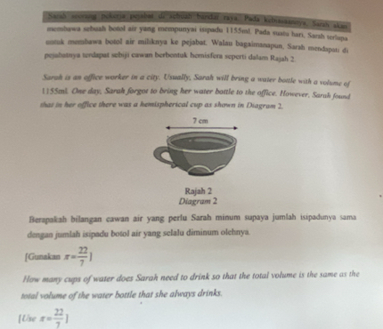 Sarsh soorang pokoría pejabet de 'achruah bardat raya' Pada kebiassannya, Sarch skan 
membawa sebuah botol air yang mempunyai isipadu 1155ml. Pada suatu hari, Sazah ıerlupa 
uutuk membawa botol air miliknya ke pejabat. Walau bagaimanapun, Sarah mendapati di 
pejabatnya terdapat sebiji cawan berbentuk hemisfera seperti dalam Rajah 2 
Sarah is an office worker in a city. Usually, Sarah will bring a water bottle with a volume of
1155ml. One day, Sarah forgot to bring her water bottle to the office. However, Saruh found 
thas in her office there was a hemispherical cup as shown in Diagram 2.
7 cm
Rajah 2 
Diagram 2 
Berapakah bilangan cawan air yang perlu Sarah minum supaya jumlah isipadunya sama 
dengan jumlah isipadu botol air yang selalu diminum olehnya 
[Gunakan x= 22/7 )
How many cups of water does Sarah need to drink so that the total volume is the same as the 
total volume of the water bottle that she always drinks. 
[Use x= 22/7 ]