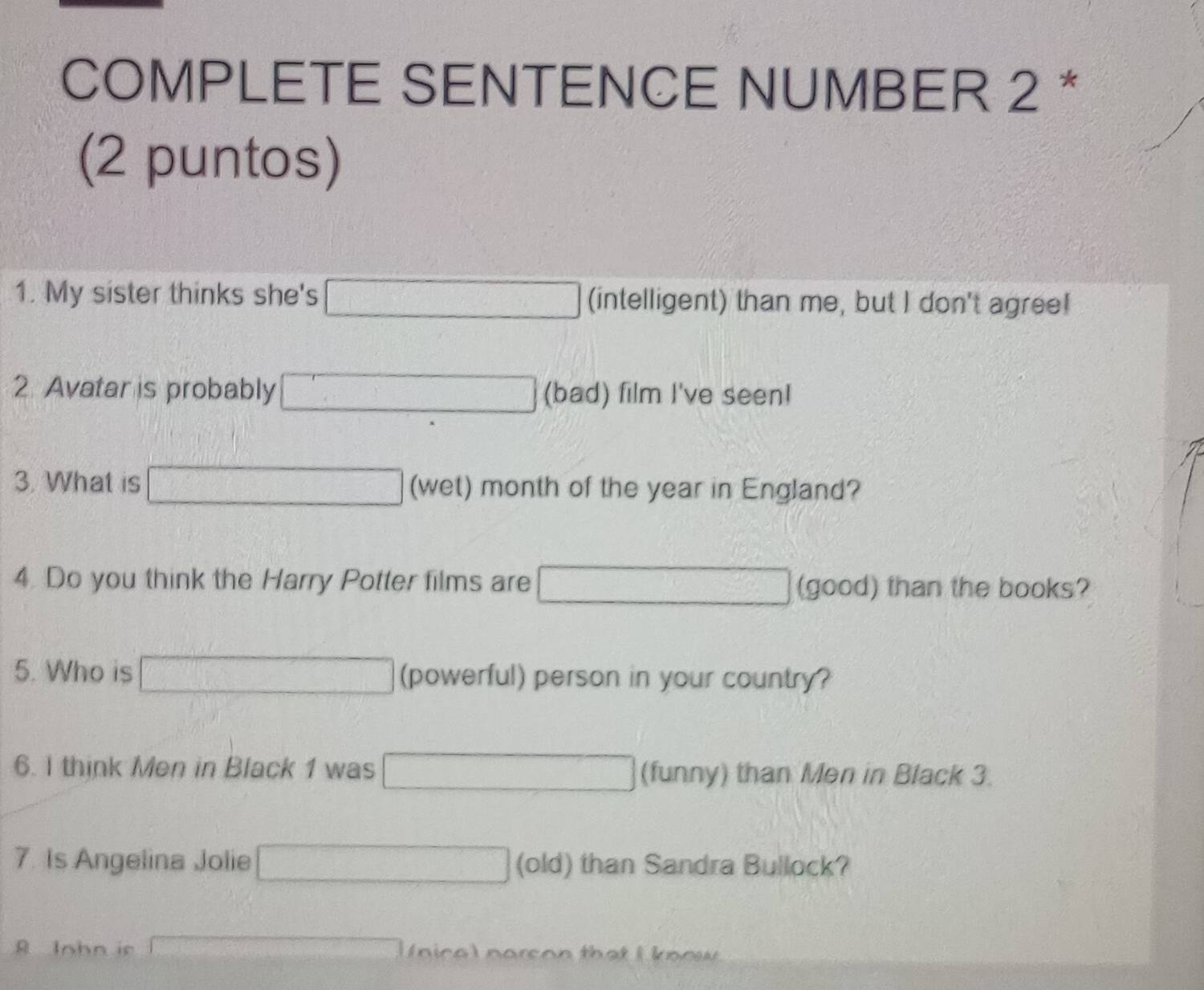 COMPLETE SENTENCE NUMBER 2 * 
(2 puntos) 
1. My sister thinks she's f(x)=ln x+1 (intelligent) than me, but I don't agree! 
2. Avatar is probably CaCO_3+2HCl=CaCl_2+H_2O (bad) film I've seen! 
3. What is x_1+x_2= □ /□   (wet) month of the year in England? 
4. Do you think the Harry Potter films are □ (good) than the books? 
5. Who is (powerful) person in your country? 
6. I think Men in Black 1 was x_1+x_2= □ )/2  (funny) than Men in Black 3. 
7. Is Angelina Jolie □ (old) than Sandra Bullock? 
A Inhn ir x=frac 1x_2= □ /□   ni c o n o s o n that I k no w .