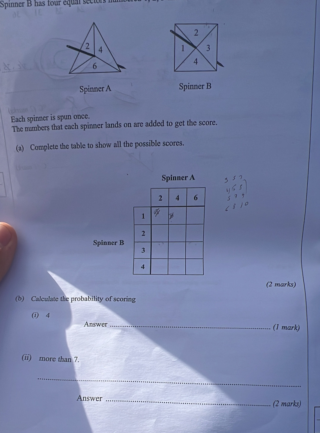 Spinner B has four equal sectors it 
Spinner A Spinner B 
Each spinner is spun once. 
The numbers that each spinner lands on are added to get the score. 
(a) Complete the table to show all the possible scores. 
Spinner A
2 4 6
1
2
Spinner B
3
4 
(2 marks) 
(b) Calculate the probability of scoring 
(i) 4
Answer_ (1 mark) 
(ii) more than 7. 
_ 
Answer_ 
(2 marks)