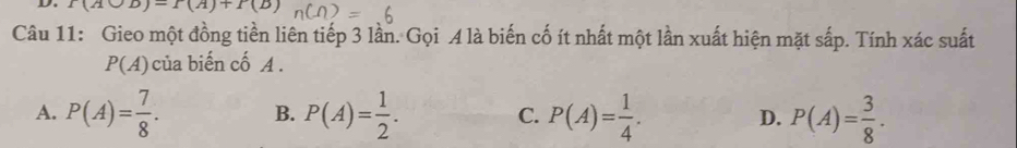 f(Abigcirc B)=f(A)+P(B)
Câu 11: Gieo một đồng tiền liên tiếp 3 lần. Gọi A là biến cố ít nhất một lần xuất hiện mặt sắp. Tính xác suất
P(A) của biến cố A.
A. P(A)= 7/8 . B. P(A)= 1/2 . C. P(A)= 1/4 . D. P(A)= 3/8 .