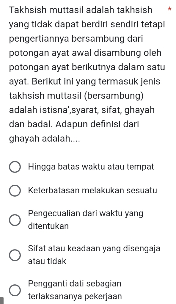 Takhsish muttasil adalah takhsish *
yang tidak dapat berdiri sendiri tetapi
pengertiannya bersambung dari
potongan ayat awal disambung oleh
potongan ayat berikutnya dalam satu
ayat. Berikut ini yang termasuk jenis
takhsish muttasil (bersambung)
adalah istisna’,syarat, sifat, ghayah
dan badal. Adapun definisi dari
ghayah adalah....
Hingga batas waktu atau tempat
Keterbatasan melakukan sesuatu
Pengecualian dari waktu yang
ditentukan
Sifat atau keadaan yang disengaja
atau tidak
Pengganti dati sebagian
terlaksananya pekerjaan