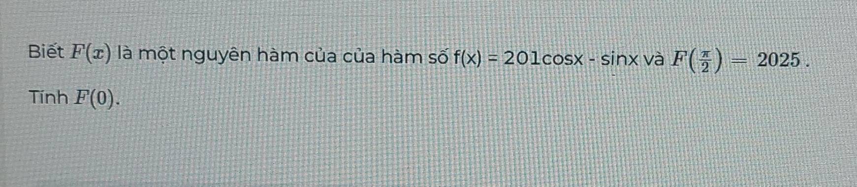 Biết F(x) là một nguyên hàm của của hàm số f(x)=201cos x-sin x và F( π /2 )=2025. 
Tính F(0).