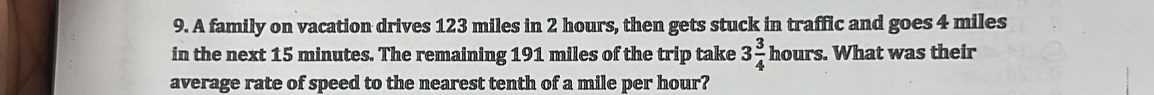 A family on vacation drives 123 miles in 2 hours, then gets stuck in traffic and goes 4 miles
in the next 15 minutes. The remaining 191 miles of the trip take 3 3/4 hours. What was their 
average rate of speed to the nearest tenth of a mile per hour?