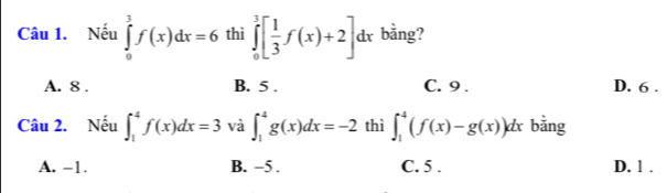 Nếu ∈tlimits _0^(3f(x)dx=6 thì ∈tlimits _0^3[frac 1)3f(x)+2]dx bằng?
A. 8. B. 5. C. 9. D. 6.
Câu 2. Nếu ∈t _1^4f(x)dx=3 và ∈t _1^4g(x)dx=-2 thì ∈t _1^4(f(x)-g(x))dx bằng
A. -1. B. −5. C. 5. D. 1.