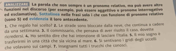 ANALIZZARE La parola che non sempre è un pronome relativo, ma può avere altre 
funzioni nel discorso (per esempio, può essere aggettivo o pronome interrogativo 
ed esclamativo). Sottolinea nelle frasi solo i che con funzione di pronome relativo 
(sono 5) ed evidenzia il loro antecedente. 
1. Che regalo hai scelto? 2. Le strade sono bloccate dalla neve, che continua a cadere 
da una settimana. 3. Il commissario, che pensava di aver risolto il caso, dovette 
ricredersi. 4. Ho sentito dire che hai intenzione di lasciare l'Italia. 5. Il mio sogno è 
trasferirmi in una città che sia vicina al mare. 6. Si sentivano i gridi degli uccelli 
che volavano sui campi. 7. Insegnami tutti i trucchi che conosci.