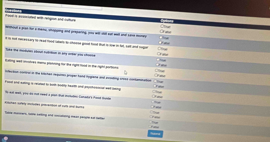 Questions
Food is associated with religion and culture OTrue
Options
OFalse
Without a plan for a menu, shopping and preparing, you will still eat well and save money OTrue
OFalse
It is not necessary to read food labels to choose good food that is low in fat, salt and sugar OTrue
OFalise
Take the modules about nutrition in any order you choose CFalse CTrue
Eating well involves menu planning for the right food in the right portions
OTrue
CFalise
Infection control in the kitchen requires proper hand hygiene and avoiding cross contamination ○True
CFalse
Food and eating is related to both bodily health and psychosocial well being OTrue
To eat well, you do not need a plan that includes Canada's Food Guide
CiFaise
CTrue
CFalse
Kitchen safety includes prevention of cuts and burns OTre
CFalse
Table manners, table setting and socializing mean people eat better ○True
False
Sazamad