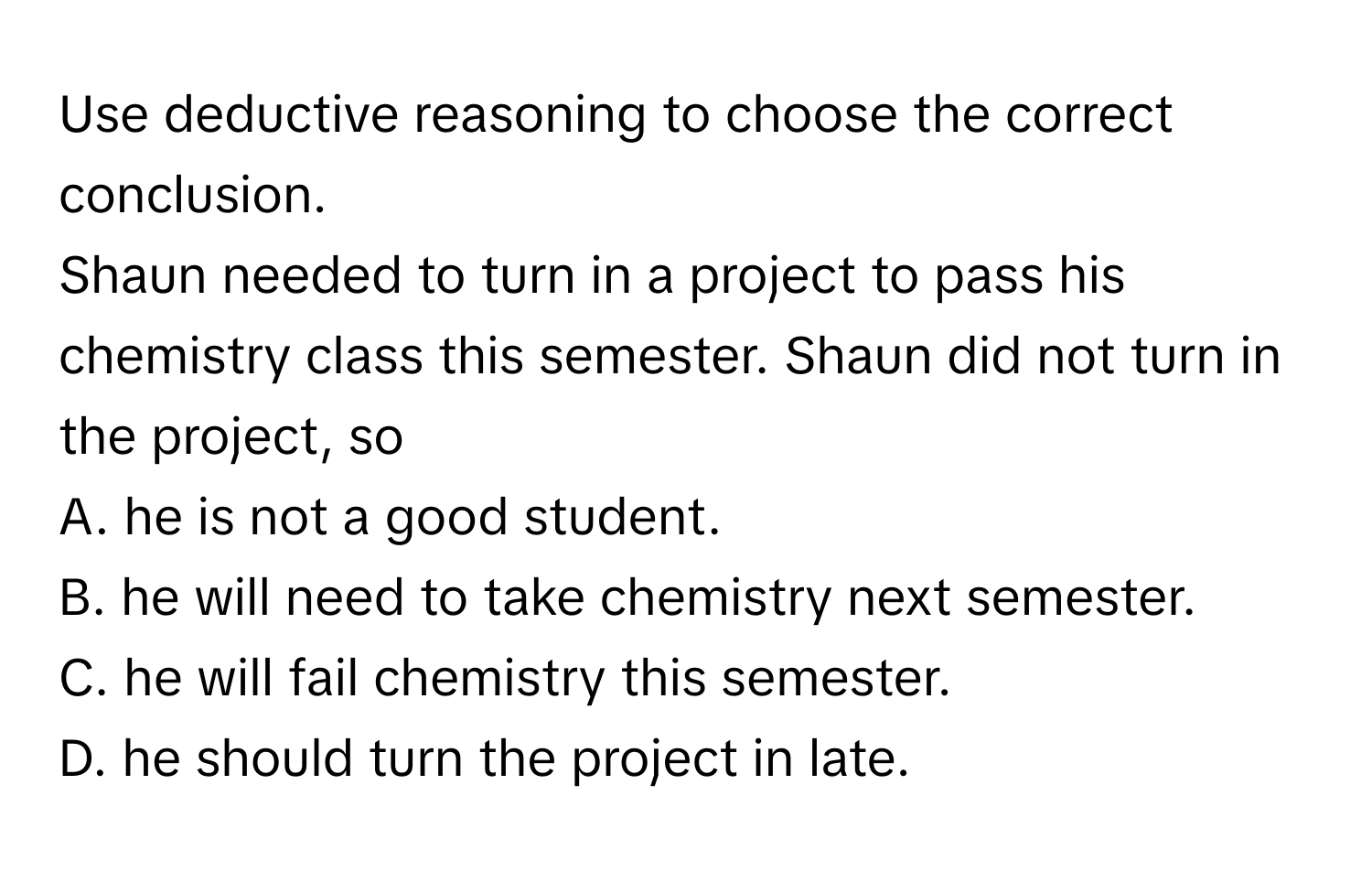 Use deductive reasoning to choose the correct conclusion.

Shaun needed to turn in a project to pass his chemistry class this semester. Shaun did not turn in the project, so
A. he is not a good student.
B. he will need to take chemistry next semester.
C. he will fail chemistry this semester.
D. he should turn the project in late.