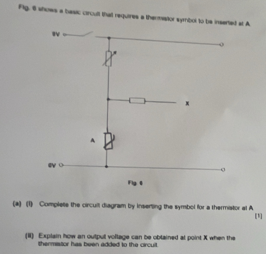 Flg, 6 shows a basic circult that requires a thermistor symbol to be inserted at A
x
A 
ev 
Flg 6 
(a) (1) Complete the circuit diagram by inserting the symbol for a thermistor al A 
[1] 
(II) Explain how an output voltage can be oblained at point X when the 
thermistor has been added to the circult .