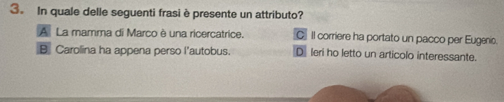 In quale delle seguenti frasi è presente un attributo?
A La mamma di Marco è una ricercatrice. C Il corriere ha portato un pacco per Eugenio.
B Carolina ha appena perso l’autobus. D leri ho letto un articolo interessante.