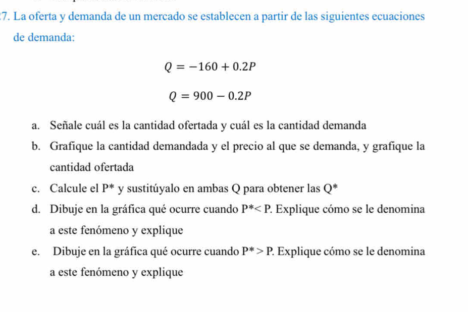 La oferta y demanda de un mercado se establecen a partir de las siguientes ecuaciones 
de demanda:
Q=-160+0.2P
Q=900-0.2P
a. Señale cuál es la cantidad ofertada y cuál es la cantidad demanda 
b. Grafique la cantidad demandada y el precio al que se demanda, y grafique la 
cantidad ofertada 
c. Calcule el P^* y sustitúyalo en ambas Q para obtener las Q * 
d. Dibuje en la gráfica qué ocurre cuando P^* 2. Explique cómo se le denomina 
a este fenómeno y explique 
e. Dibuje en la gráfica qué ocurre cuando P^*>P. 2 Explique cómo se le denomina 
a este fenómeno y explique