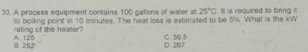 A process equipment contains 100 gallons of water at 25°C. It is required to bring it
to boiling point in 10 minutes. The heat loss is estimated to be 5%. What is the kW
rating of the heater?
A. 125 C. 50.5
B. 252 D. 207