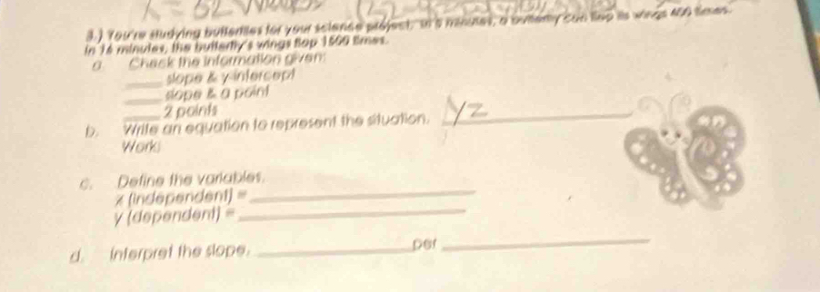 ) You're Hudying bullentes for your science project, on a mnuses, a ouemy can liep its wings 450 times
in Té minules, the buttertly's wings top 1560 times. 
o. Chack the information given: 
_slope & y intercept 
_sope a point 
2 points 
b. Write an equation to represent the situation. 
_ 
Worki 
c. Define the variables. 
* (independent) = 
_ 
y (dependent) = 
_ 
d. interpret the slope. _per 
_