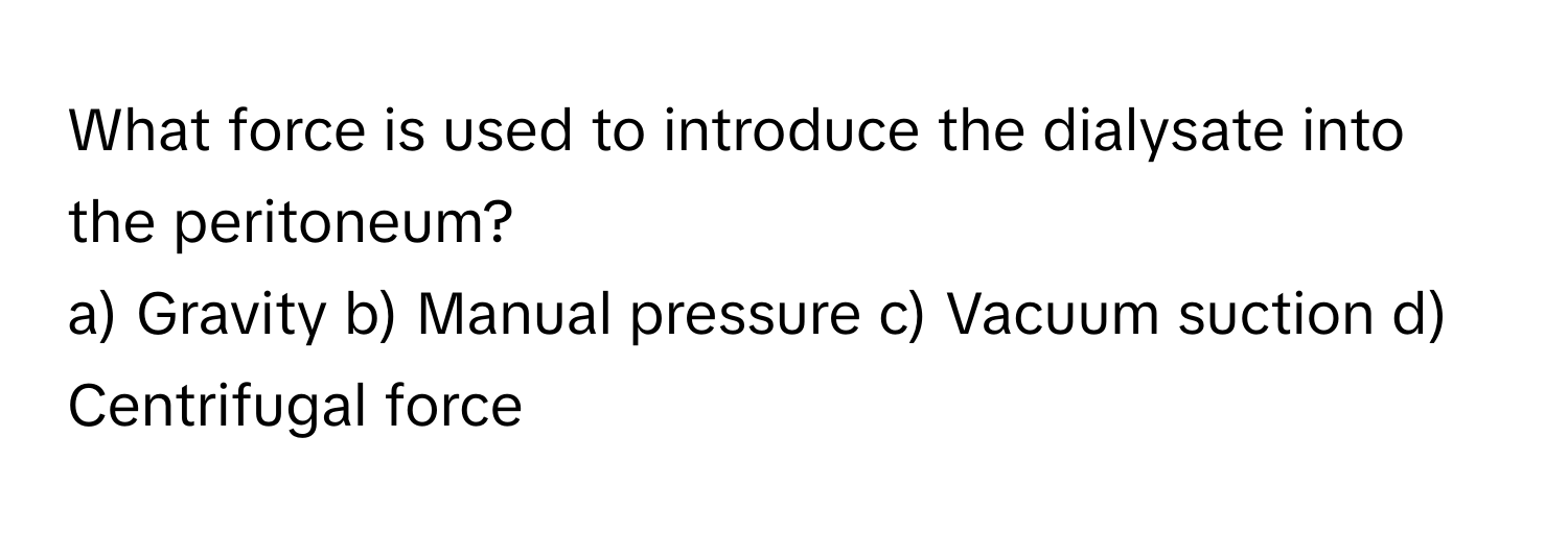 What force is used to introduce the dialysate into the peritoneum? 
a) Gravity b) Manual pressure c) Vacuum suction d) Centrifugal force