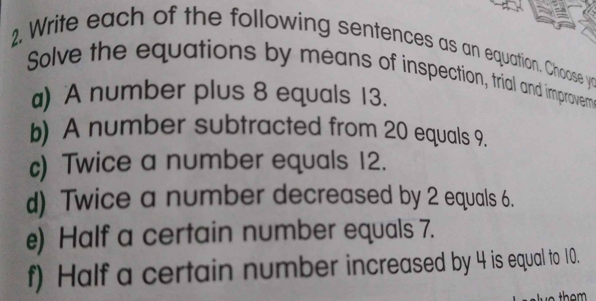 Write each of the following sentences as an equation. Choose yc
Solve the equations by means of inspection, trial and improvem
a) A number plus 8 equals 13.
b) A number subtracted from 20 equals 9..
c) Twice a number equals 12.
d) Twice a number decreased by 2 equals 6.
e) Half a certain number equals 7.
f) Half a certain number increased by 4 is equal to 10.
lye them