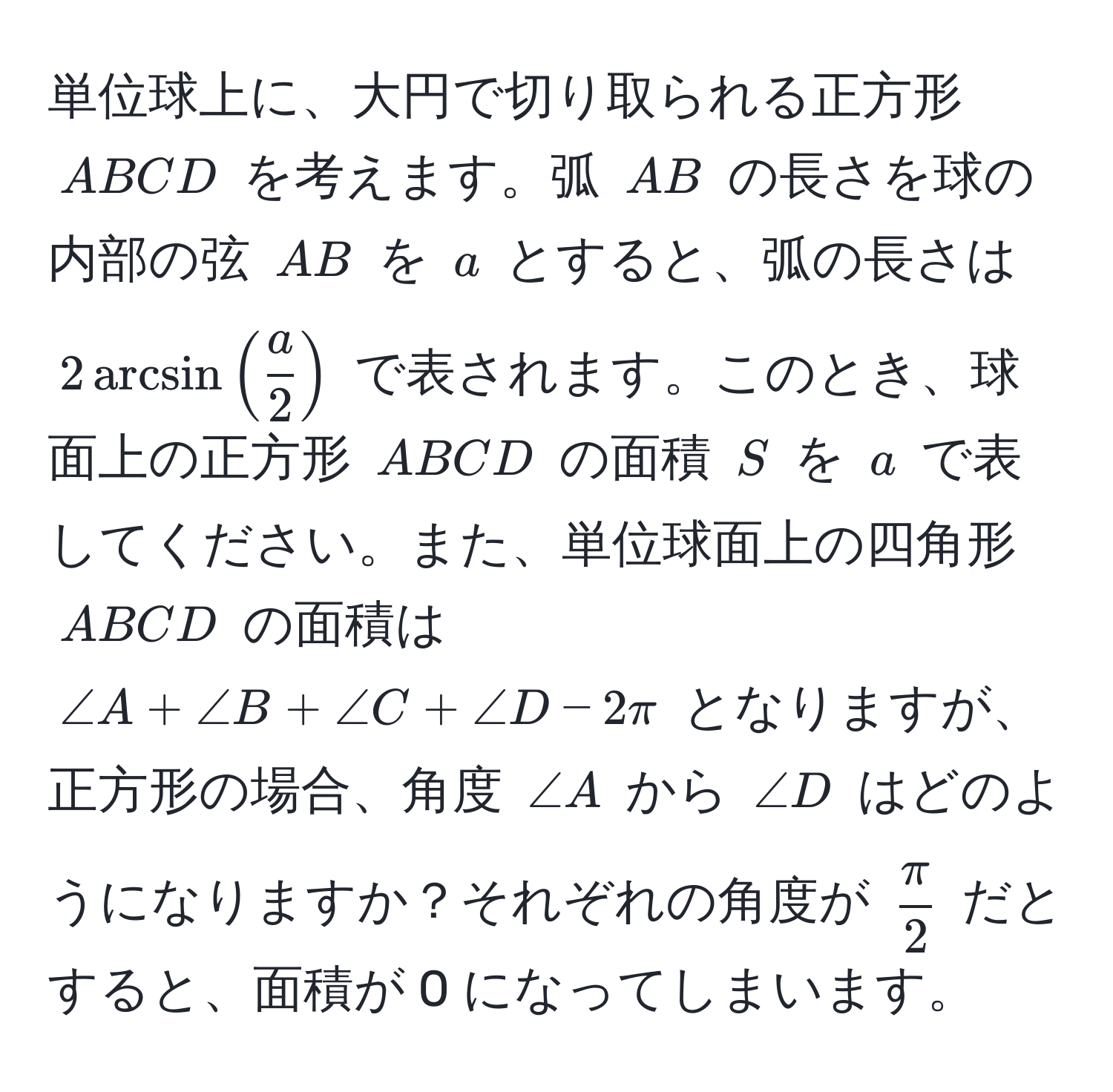 単位球上に、大円で切り取られる正方形 ( ABCD ) を考えます。弧 ( AB ) の長さを球の内部の弦 ( AB ) を ( a ) とすると、弧の長さは ( 2 arcsin (  a/2  ) ) で表されます。このとき、球面上の正方形 ( ABCD ) の面積 ( S ) を ( a ) で表してください。また、単位球面上の四角形 ( ABCD ) の面積は ( ∠ A + ∠ B + ∠ C + ∠ D - 2π ) となりますが、正方形の場合、角度 ( ∠ A ) から ( ∠ D ) はどのようになりますか？それぞれの角度が (  π/2  ) だとすると、面積が 0 になってしまいます。