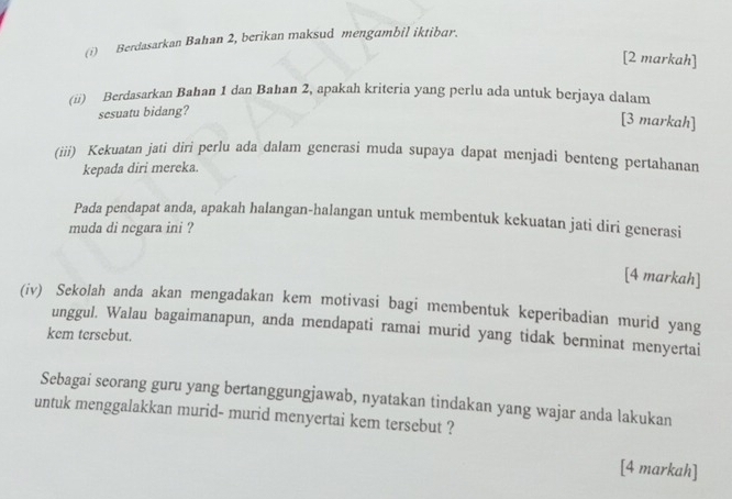 Berdasarkan Bahan 2, berikan maksud mengambil iktibar. 
[2 markah] 
(ii) Berdasarkan Bahan 1 dan Bahan 2, apakah kriteria yang perlu ada untuk berjaya dalam 
sesuatu bidang? 
[3 markah] 
(iii) Kekuatan jati diri perlu ada dalam generasi muda supaya dapat menjadi benteng pertahanan 
kepada diri mereka. 
Pada pendapat anda, apakah halangan-halangan untuk membentuk kekuatan jati diri generasi 
muda di negara ini ? 
[4 markah] 
(iv) Sekolah anda akan mengadakan kem motivasi bagi membentuk keperibadian murid yang 
unggul. Walau bagaimanapun, anda mendapati ramai murid yang tidak berminat menyertai 
kem tersebut. 
Sebagai seorang guru yang bertanggungjawab, nyatakan tindakan yang wajar anda lakukan 
untuk menggalakkan murid- murid menyertai kem tersebut ? 
[4 markah]