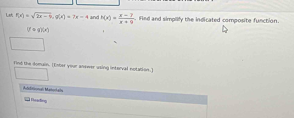 Let f(x)=sqrt(2x-9), g(x)=7x-4 and h(x)= (x-7)/x+9 . Find and simplify the indicated composite function.
(fcirc g)(x)
Find the domain. (Enter your answer using interval notation.)
Additional Materials
Reading