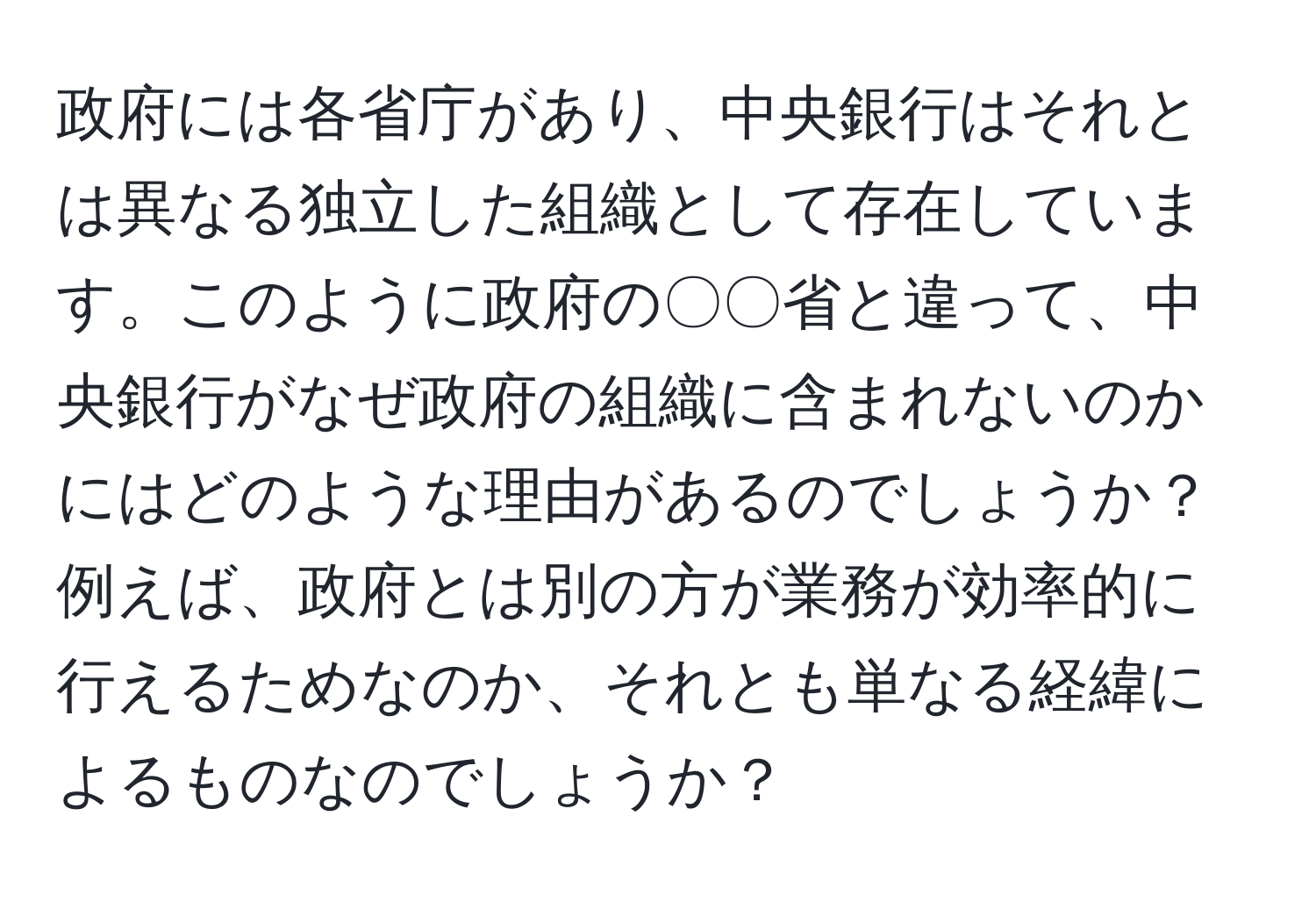 政府には各省庁があり、中央銀行はそれとは異なる独立した組織として存在しています。このように政府の〇〇省と違って、中央銀行がなぜ政府の組織に含まれないのかにはどのような理由があるのでしょうか？例えば、政府とは別の方が業務が効率的に行えるためなのか、それとも単なる経緯によるものなのでしょうか？