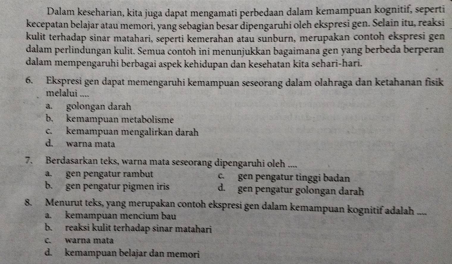 Dalam keseharian, kita juga dapat mengamati perbedaan dalam kemampuan kognitif, seperti
kecepatan belajar atau memori, yang sebagian besar dipengaruhi oleh ekspresi gen. Selain itu, reaksi
kulit terhadap sinar matahari, seperti kemerahan atau sunburn, merupakan contoh ekspresi gen
dalam perlindungan kulit. Semua contoh ini menunjukkan bagaimana gen yang berbeda berperan
dalam mempengaruhi berbagai aspek kehidupan dan kesehatan kita sehari-hari.
6. Ekspresi gen dapat memengaruhi kemampuan seseorang dalam olahraga dan ketahanan fisik
melalui ....
a. golongan darah
b. kemampuan metabolisme
c. kemampuan mengalirkan darah
d. warna mata
7. Berdasarkan teks, warna mata seseorang dipengaruhi oleh ....
a.gen pengatur rambut c. gen pengatur tinggi badan
b. gen pengatur pigmen iris d. gen pengatur golongan darah
8. Menurut teks, yang merupakan contoh ekspresi gen dalam kemampuan kognitif adalah ....
a. kemampuan mencium bau
b. reaksi kulit terhadap sinar matahari
c. warna mata
d. kemampuan belajar dan memori