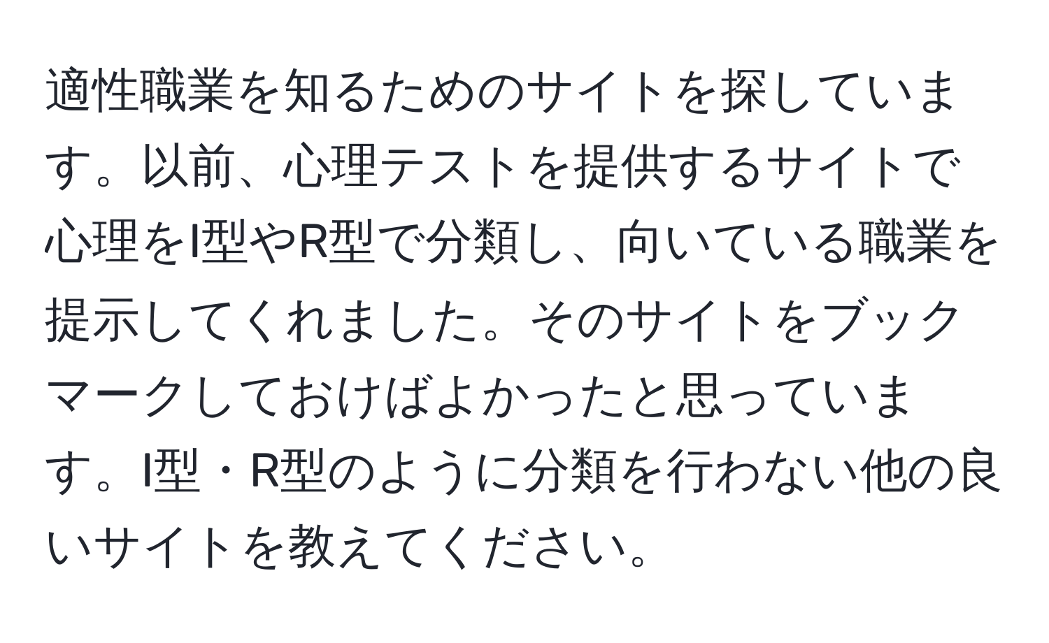 適性職業を知るためのサイトを探しています。以前、心理テストを提供するサイトで心理をI型やR型で分類し、向いている職業を提示してくれました。そのサイトをブックマークしておけばよかったと思っています。I型・R型のように分類を行わない他の良いサイトを教えてください。