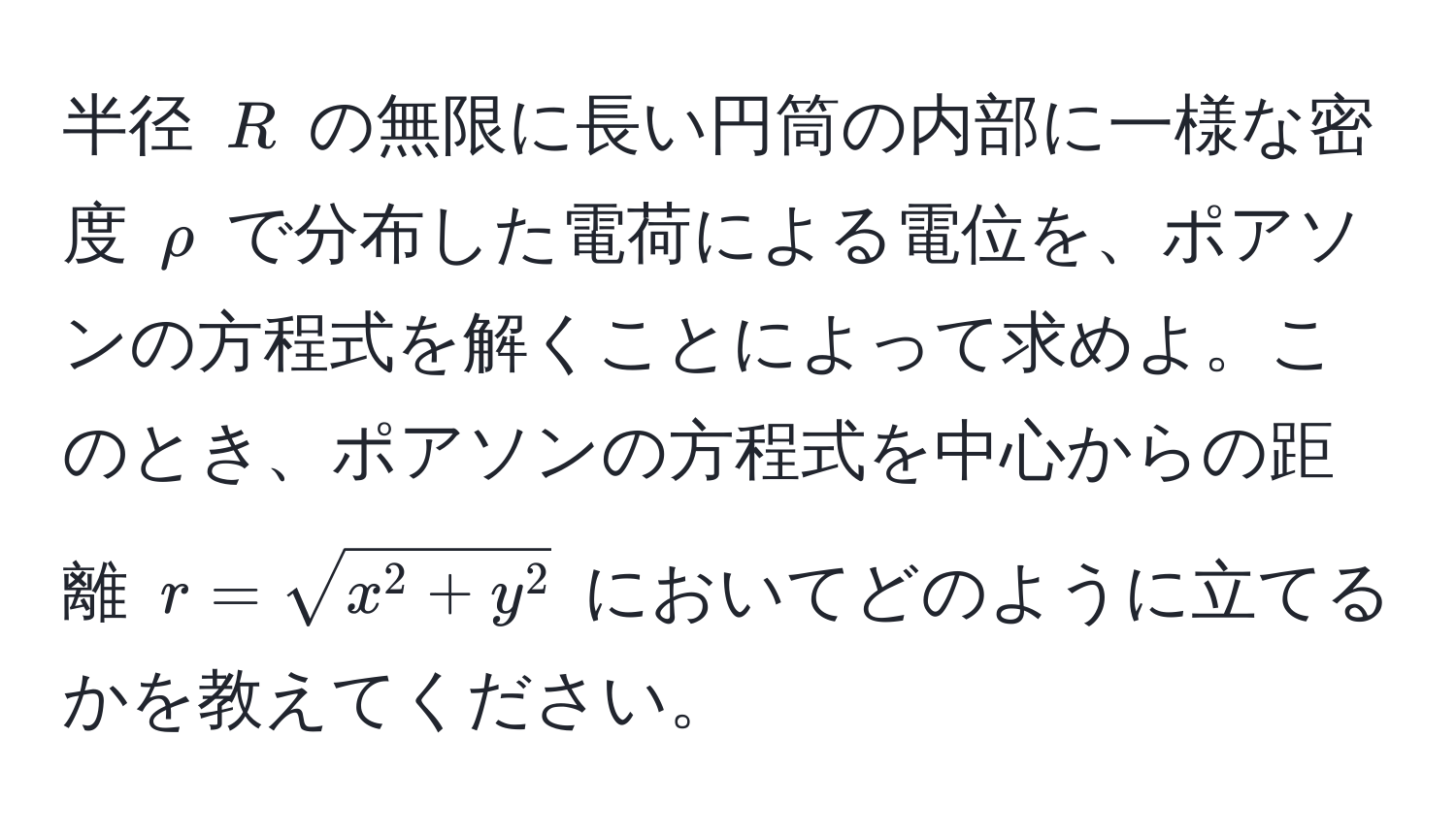 半径 $R$ の無限に長い円筒の内部に一様な密度 $rho$ で分布した電荷による電位を、ポアソンの方程式を解くことによって求めよ。このとき、ポアソンの方程式を中心からの距離 $r = sqrtx^(2 + y^2)$ においてどのように立てるかを教えてください。