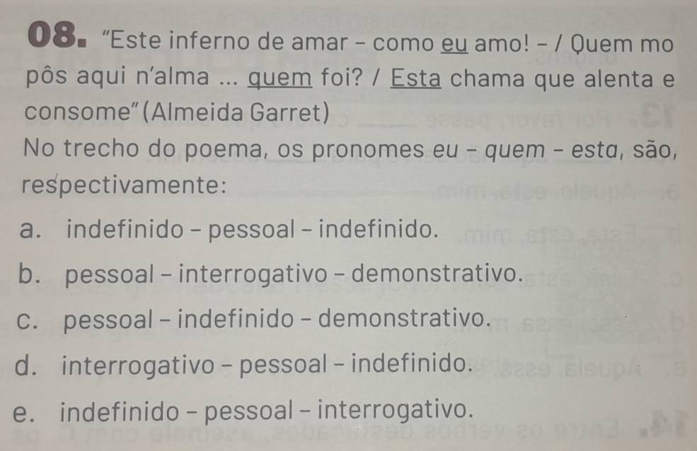 08▎ “Este inferno de amar - como eu amo! - / Quem mo
pôs aqui n'alma ... quem foi? / Esta chama que alenta e
consome” (Almeida Garret)
No trecho do poema, os pronomes eu - quem - esta, são,
respectivamente:
a. indefinido - pessoal - indefinido.
b. pessoal - interrogativo - demonstrativo.
c. pessoal - indefinido - demonstrativo.
d. interrogativo - pessoal - indefinido.
e. indefinido - pessoal - interrogativo.