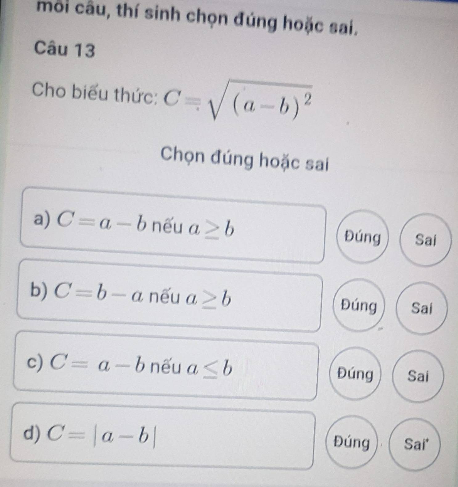 môi câu, thí sinh chọn đúng hoặc sai.
Câu 13
Cho biểu thức: C=sqrt((a-b)^2)
Chọn đúng hoặc sai
a) C=a-b nếu a≥ b
Đúng Sai
b) C=b-a nếu a≥ b
Đúng Sai
c) C=a-b nếu a≤ b Đúng Sai
d) C=|a-b| Đúng Sai*