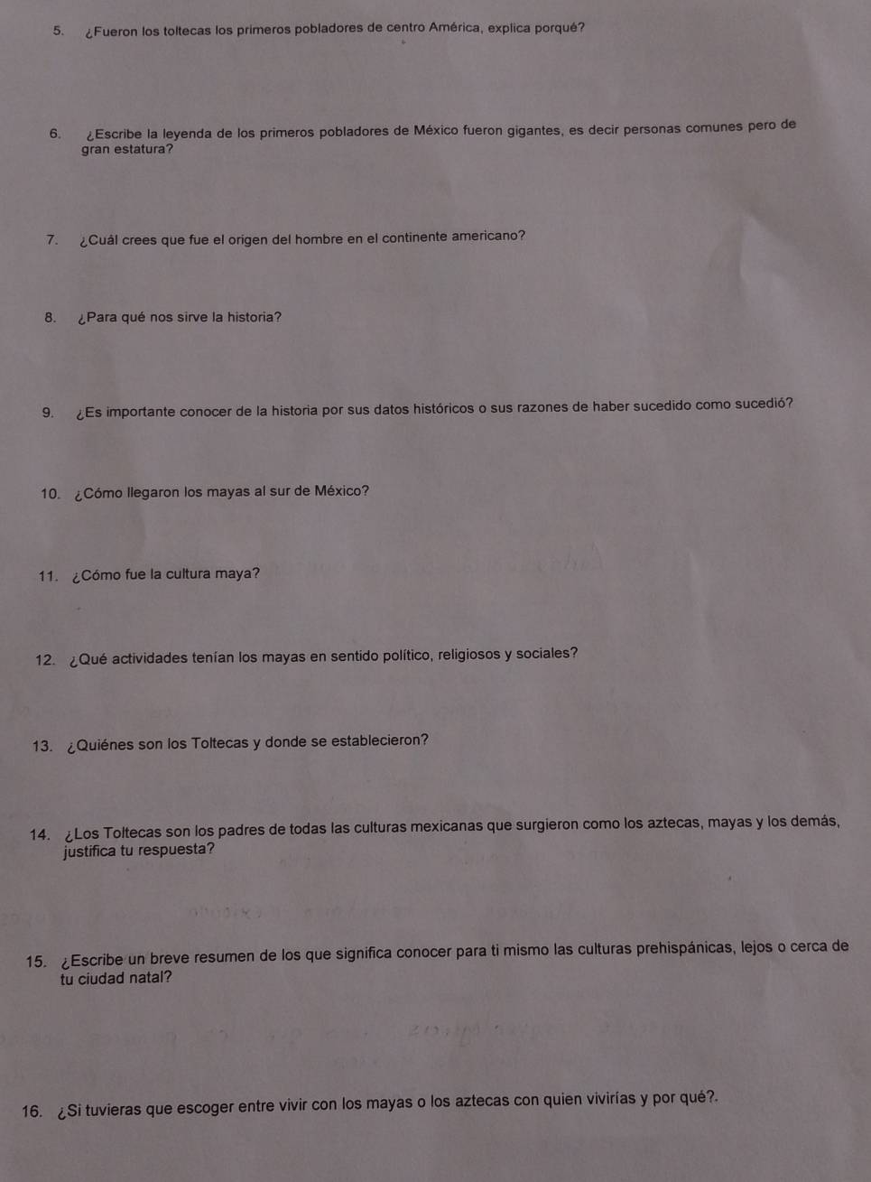 ¿Fueron los toltecas los primeros pobladores de centro América, explica porqué? 
6. ¿Escribe la leyenda de los primeros pobladores de México fueron gigantes, es decir personas comunes pero de 
gran estatura? 
7. Cuál crees que fue el origen del hombre en el continente americano? 
8. Para qué nos sirve la historia? 
9. Es importante conocer de la historia por sus datos históricos o sus razones de haber sucedido como sucedió? 
10. ¿Cómo llegaron los mayas al sur de México? 
11. ¿Cómo fue la cultura maya? 
12. ¿Qué actividades tenían los mayas en sentido político, religiosos y sociales? 
13. ¿Quiénes son los Toltecas y donde se establecieron? 
14. ¿Los Toltecas son los padres de todas las culturas mexicanas que surgieron como los aztecas, mayas y los demás, 
justifica tu respuesta? 
15. ¿Escribe un breve resumen de los que significa conocer para ti mismo las culturas prehispánicas, lejos o cerca de 
tu ciudad natal? 
16. ¿Si tuvieras que escoger entre vivir con los mayas o los aztecas con quien vivirías y por qué?.