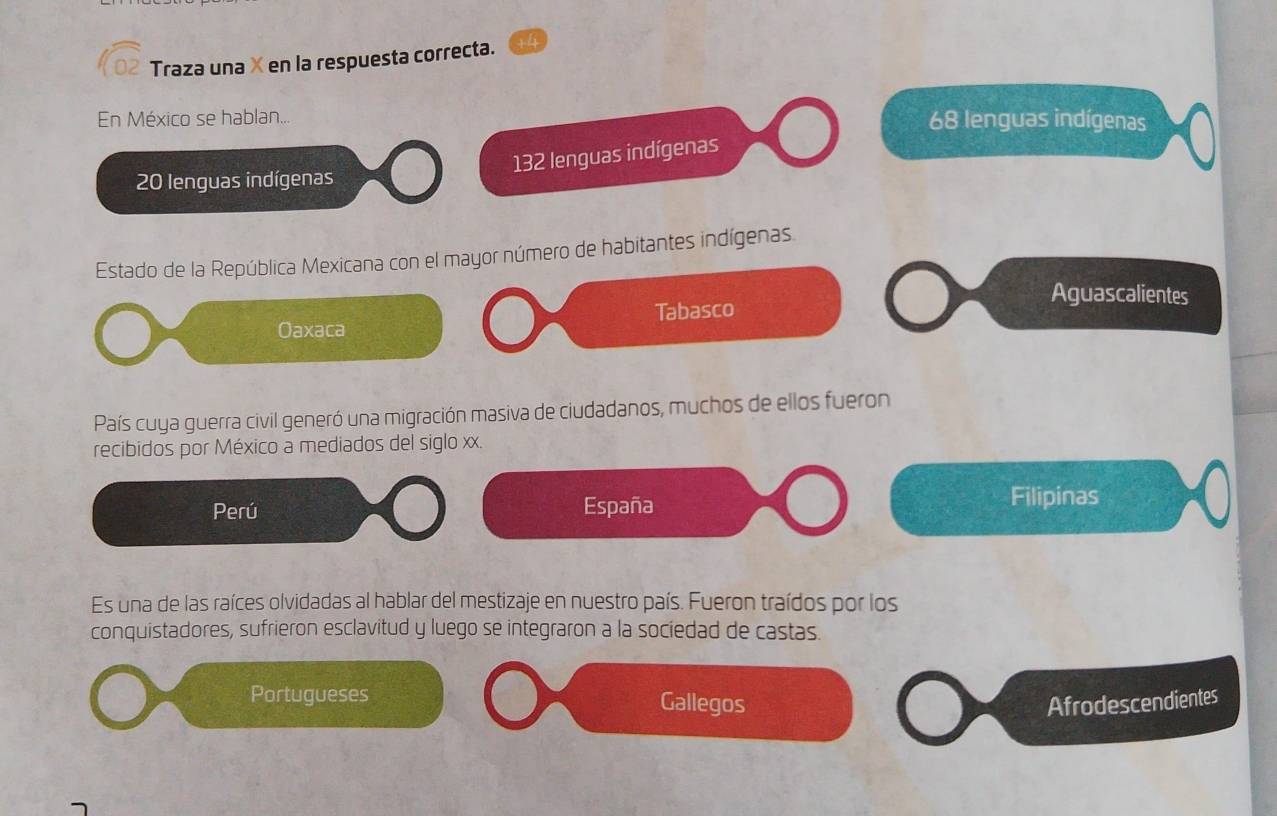 Traza una X en la respuesta correcta.
En México se hablan... 68 lenguas indígenas
132 lenguas indígenas
20 lenguas indígenas
Estado de la República Mexicana con el mayor número de habitantes indígenas.
Aguascalientes
Oaxaca Tabasco
País cuya guerra civil generó una migración masiva de ciudadanos, muchos de ellos fueron
recibidos por México a mediados del siglo xx.
Perú España Filipinas
Es una de las raíces olvidadas al hablar del mestizaje en nuestro país. Fueron traídos por los
conquistadores, sufrieron esclavitud y luego se integraron a la sociedad de castas.
Portugueses Gallegos Afrodescendientes