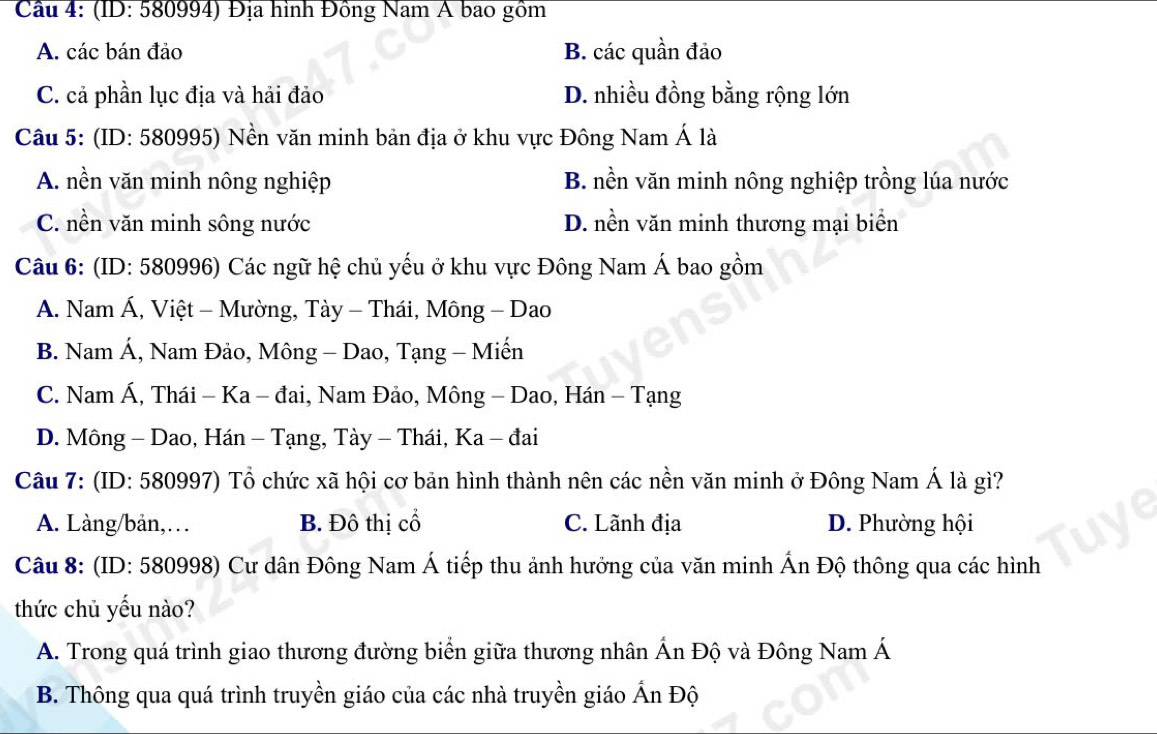 Cầu 4: (ID: 580994) Địa hình Đông Nam A bao gồm
A. các bán đảo B. các quần đảo
C. cả phần lục địa và hải đảo D. nhiều đồng bằng rộng lớn
Câu 5: (ID: 580995) Nền văn minh bản địa ở khu vực Đông Nam Á là
A. nền văn minh nông nghiệp B. nền văn minh nông nghiệp trồng lúa nước
C. nền văn minh sông nước D. nền văn minh thương mại biển
Câu 6: (ID: 580996) Các ngữ hệ chủ yếu ở khu vực Đông Nam Á bao gồm
A. Nam Á, Việt - Mường, Tày - Thái, Mông - Dao
B. Nam Á, Nam Đảo, Mông - Dao, Tạng - Miến
C. Nam Á, Thái - Ka - đai, Nam Đảo, Mông - Dao, Hán - Tạng
D. Mông - Dao, Hán - Tạng, Tày - Thái, Ka - đai
Câu 7: (ID: 580997) Tổ chức xã hội cơ bản hình thành nên các nền văn minh ở Đông Nam Á là gì?
A. Làng/bản,… B. Đô thị cổ C. Lãnh địa D. Phường hội
Câu 8: (ID: 580998) Cư dân Đông Nam Á tiếp thu ảnh hưởng của văn minh Ấn Độ thông qua các hình
thức chủ yếu nào?
A. Trong quá trình giao thương đường biển giữa thương nhân Án Độ và Đông Nam Á
B. Thông qua quá trình truyền giáo của các nhà truyền giáo Ấn Độ