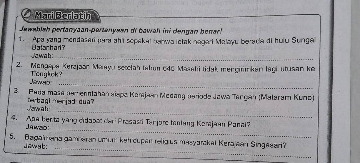 Mari Berlatih 
Jawablah pertanyaan-pertanyaan di bawah ini dengan benar! 
1. Apa yang mendasari para ahli sepakat bahwa letak negeri Melayu berada di hulu Sungai 
Batanhari? 
Jawab:_ 
2. Mengapa Kerajaan Melayu setelah tahun 645 Masehi tidak mengirimkan lagi utusan ke 
Tiongkok? 
Jawab:_ 
3. Pada masa pemerintahan siapa Kerajaan Medang periode Jawa Tengah (Mataram Kuno) 
terbagi menjadi dua? 
Jawab:_ 
4. Apa berita yang didapat dari Prasasti Tanjore tentang Kerajaan Panai? 
Jawab:_ 
5. Bagaimana gambaran umum kehidupan religius masyarakat Kerajaan Singasari? 
Jawab:_