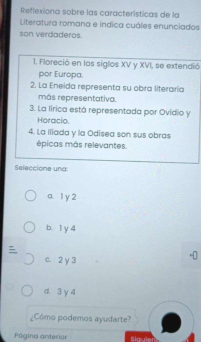 Reflexiona sobre las características de la
Literatura romana e indica cuáles enunciados
son verdaderos.
1. Floreció en los siglos XV y XVI, se extendió
por Europa.
2. La Eneida representa su obra literaria
más representativa.
3. La lírica está representada por Ovidio y
Horacio.
4. La Ilíada y la Odisea son sus obras
épicas más relevantes.
Seleccione una:
a. 1 y 2
b. 1 y 4
c. 2 y 3
d. 3 y 4
¿Cómo podemos ayudarte?
Página anterior Siauien