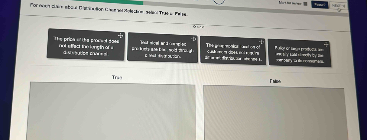 Mark for review Passã NEXTto I 
For each claim about Distribution Channel Selection, select True or False.
O ooo
The price of the product does Technical and complex The geographical location of Bulky or large products are
not affect the length of a products are best sold through customers does not require usually sold directly by the
distribution channel. direct distribution. different distribution channels. company to its consumers.
True
False