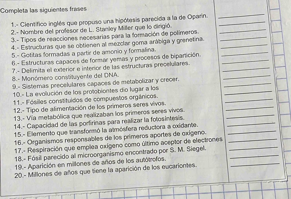 Completa las siguientes frases 
1.- Científico inglés que propuso una hipótesis parecida a la de Oparin._ 
_ 
2.- Nombre del profesor de L. Stanley Miller que lo dirigió. 
3.- Tipos de reacciones necesarias para la formación de polímeros._ 
_ 
4.- Estructuras que se obtienen al mezclar goma arábiga y grenetina._ 
5.- Gotitas formadas a partir de amonio y formalina. 
6.- Estructuras capaces de formar yemas y procesos de bipartición._ 
_ 
_ 
7.- Delimita el exterior e interior de las estructuras precelulares._ 
_ 
8.- Monómero constituyente del DNA. 
9.- Sistemas precelulares capaces de metabolizar y crecer. 
10.- La evolución de los protobiontes dio lugar a los 
_ 
11.- Fósiles constituidos de compuestos orgánicos. 
_ 
_ 
12.- Tipo de alimentación de los primeros seres vivos. 
_ 
_ 
13.- Vía metabólica que realizaban los primeros seres vivos. 
14.- Capacidad de las porfirinas para realizar la fotosíntesis. 
15.- Elemento que transformó la atmósfera reductora a oxidante._ 
16.- Organismos responsables de los primeros aportes de oxígeno. 
17.- Respiración que emplea oxígeno como último aceptor de electrones__ 
_ 
18.- Fósil parecido al microorganismo encontrado por S. M. Siegel._ 
19.- Aparición en millones de años de los autótrofos. 
20.- Millones de años que tiene la aparición de los eucariontes.